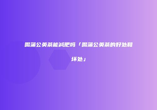 喝蒲公英茶能减肥吗「喝蒲公英茶的好处和坏处」