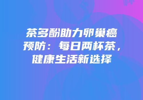 茶多酚助力卵巢癌预防：每日两杯茶，健康生活新选择