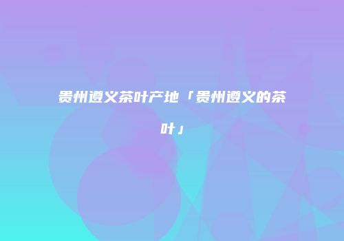 贵州遵义茶叶产地「贵州遵义的茶叶」