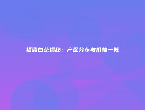 福鼎白茶揭秘：产区分布与价格一览