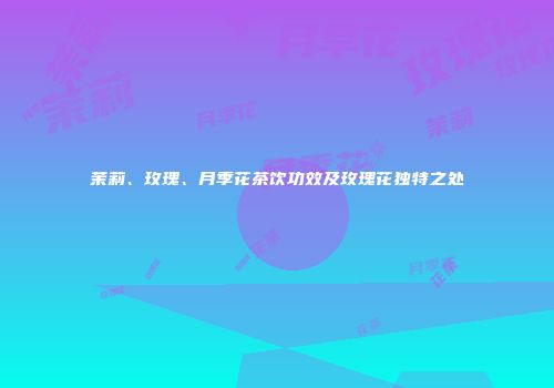 茉莉、玫瑰、月季花茶饮功效及玫瑰花独特之处