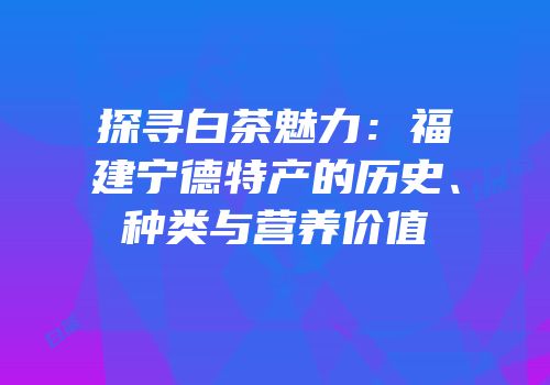 探寻白茶魅力：福建宁德特产的历史、种类与营养价值