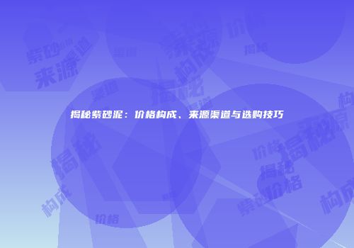揭秘紫砂泥：价格构成、来源渠道与选购技巧