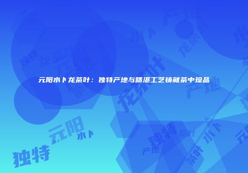 元阳水卜龙茶叶：独特产地与精湛工艺铸就茶中珍品