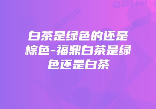 白茶是绿色的还是棕色-福鼎白茶是绿色还是白茶