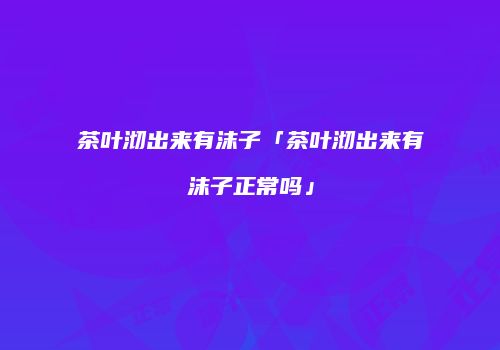 茶叶沏出来有沫子「茶叶沏出来有沫子正常吗」