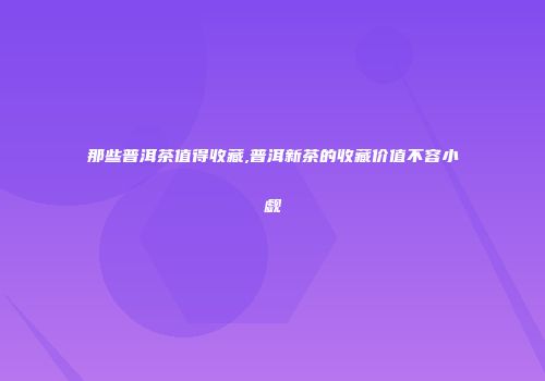 那些普洱茶值得收藏,普洱新茶的收藏价值不容小觑