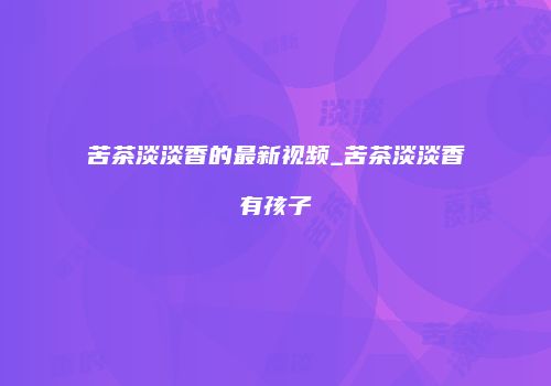 苦茶淡淡香的最新视频_苦茶淡淡香有孩子