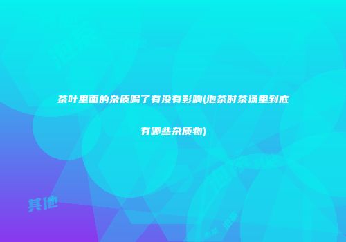 茶叶里面的杂质喝了有没有影响(泡茶时茶汤里到底有哪些杂质物)