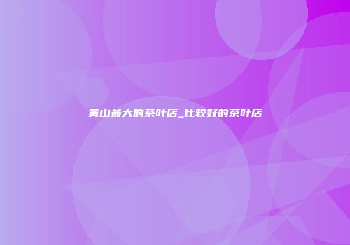 黄山最大的茶叶店_比较好的茶叶店