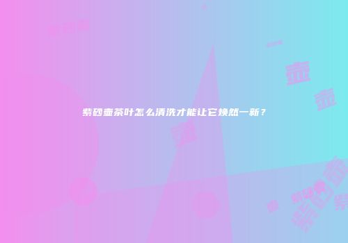 紫砂壶茶叶怎么清洗才能让它焕然一新？