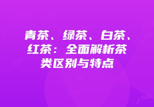 青茶、绿茶、白茶、红茶：全面解析茶类区别与特点