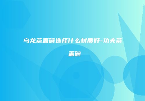 乌龙茶盖碗选择什么材质好-功夫茶 盖碗