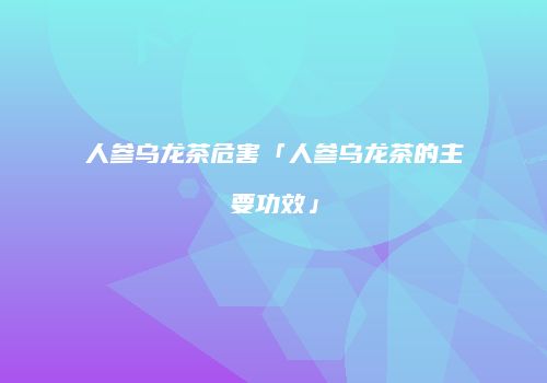人参乌龙茶危害「人参乌龙茶的主要功效」