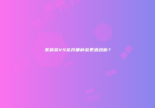 茉莉茶VS龙井哪种茶更适合你？