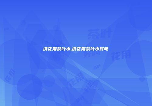 浇花用茶叶水,浇花用茶叶水好吗