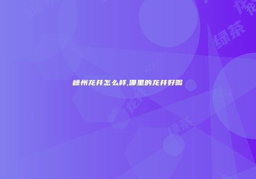 嵊州龙井怎么样,哪里的龙井好喝
