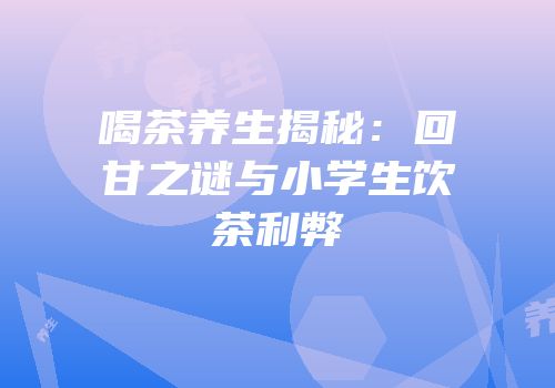 喝茶养生揭秘：回甘之谜与小学生饮茶利弊