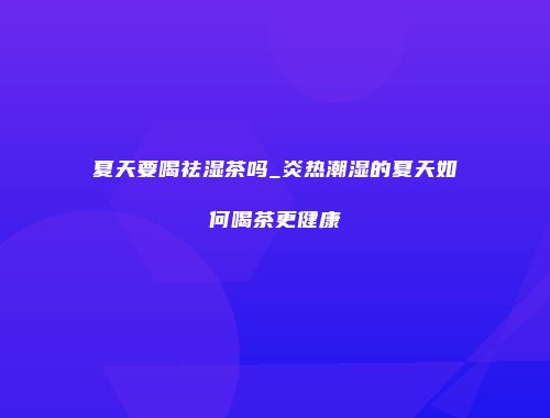 夏天要喝祛湿茶吗_炎热潮湿的夏天如何喝茶更健康