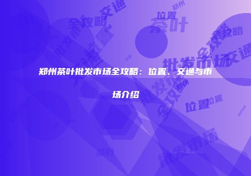 郑州茶叶批发市场全攻略：位置、交通与市场介绍