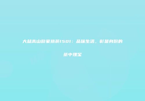 大益高山韵象熟茶1501：品味生活，彰显身份的茶中瑰宝