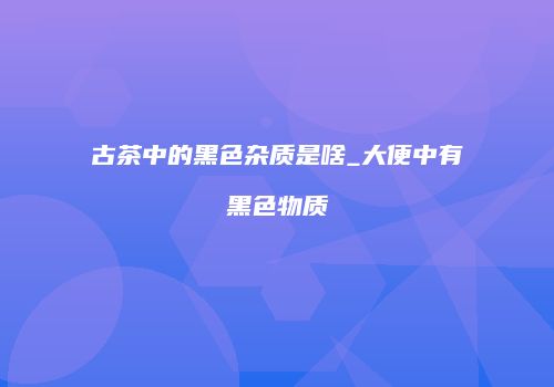 古茶中的黑色杂质是啥_大便中有黑色物质