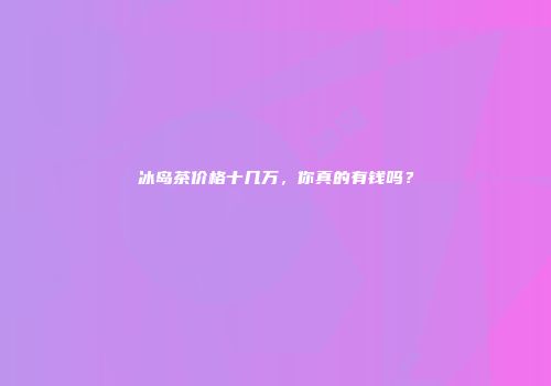 冰岛茶价格十几万，你真的有钱吗？