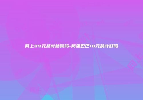 网上99元茶叶能喝吗-阿里巴巴10元茶叶好吗