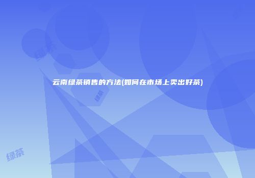 云南绿茶销售的方法(如何在市场上卖出好茶)
