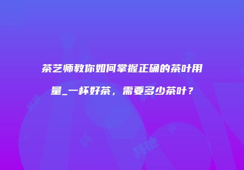 茶艺师教你如何掌握正确的茶叶用量_一杯好茶，需要多少茶叶？