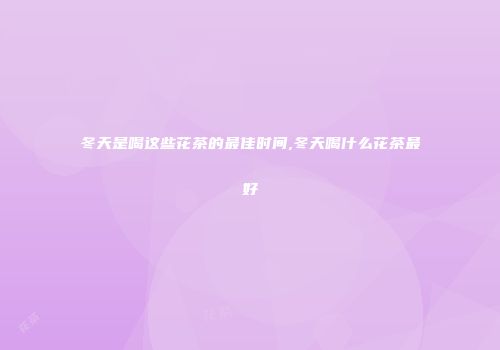 冬天是喝这些花茶的最佳时间,冬天喝什么花茶最好