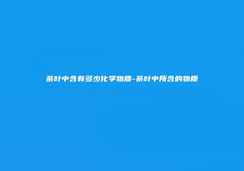 茶叶中含有多少化学物质-茶叶中所含的物质
