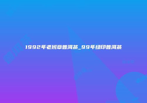 1992年老班章普洱茶_99年绿印普洱茶
