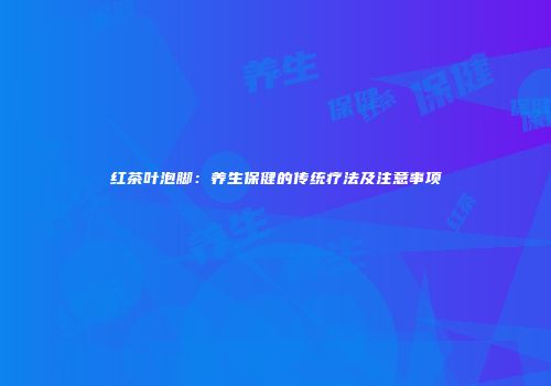 红茶叶泡脚：养生保健的传统疗法及注意事项