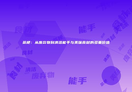 茶梗：从废弃物到清洁能手与美味食材的多重价值