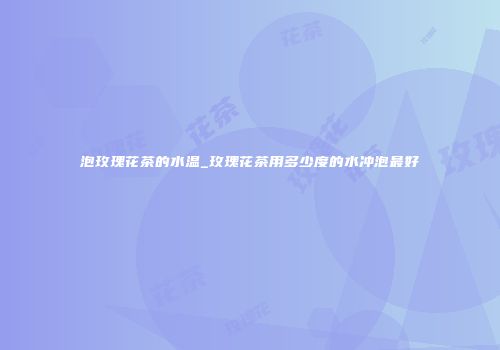 泡玫瑰花茶的水温_玫瑰花茶用多少度的水冲泡最好