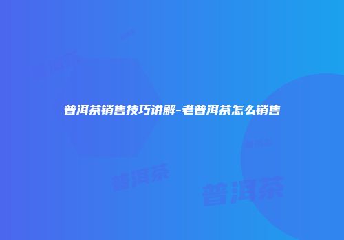 普洱茶销售技巧讲解-老普洱茶怎么销售
