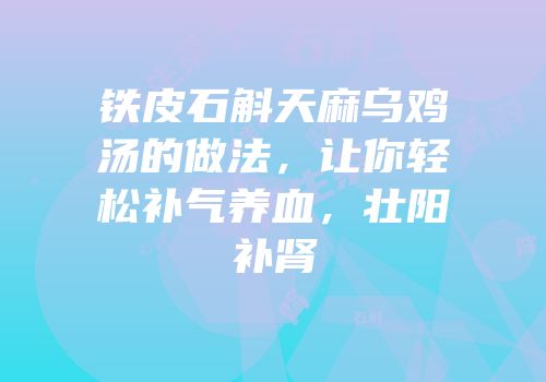 铁皮石斛天麻乌鸡汤的做法，让你轻松补气养血，壮阳补肾