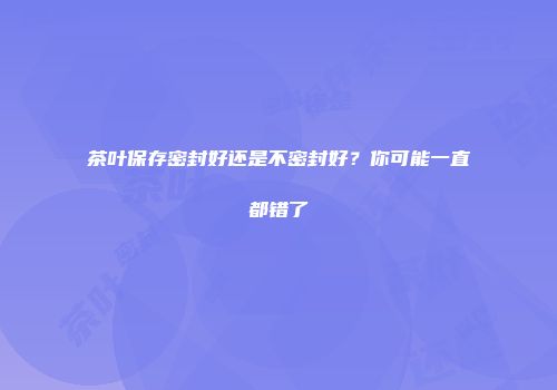 茶叶保存密封好还是不密封好？你可能一直都错了