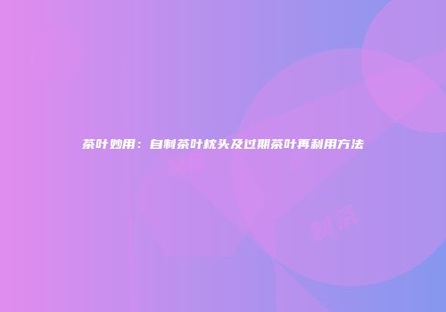 茶叶妙用：自制茶叶枕头及过期茶叶再利用方法