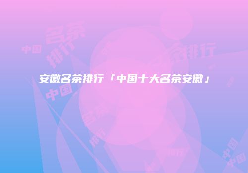 安徽名茶排行「中国十大名茶安徽」
