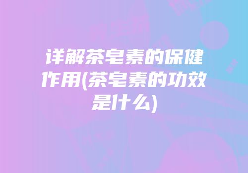 详解茶皂素的保健作用(茶皂素的功效是什么)