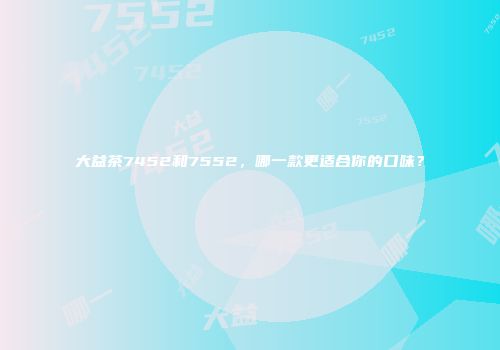 大益茶7452和7552，哪一款更适合你的口味？
