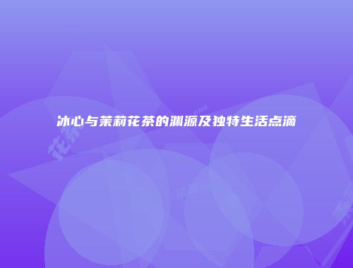 冰心与茉莉花茶的渊源及独特生活点滴