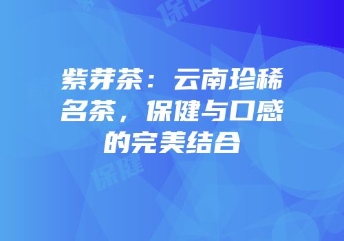 紫芽茶：云南珍稀名茶，保健与口感的完美结合