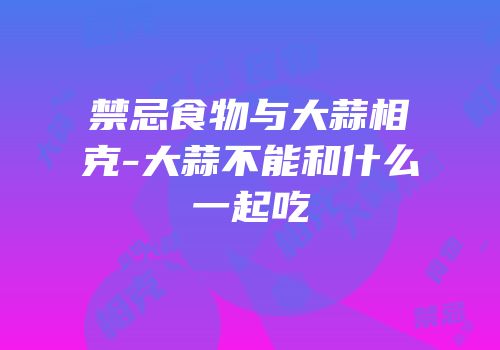 禁忌食物与大蒜相克-大蒜不能和什么一起吃