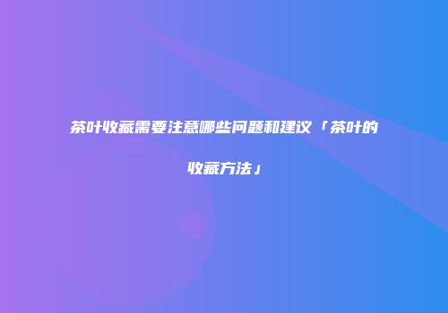 茶叶收藏需要注意哪些问题和建议「茶叶的收藏方法」