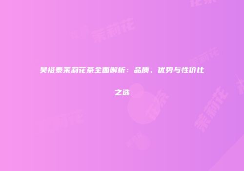 吴裕泰茉莉花茶全面解析：品质、优势与性价比之选