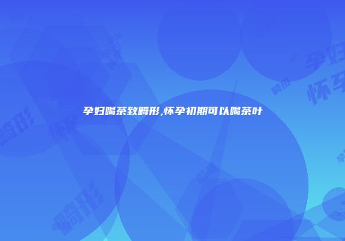 孕妇喝茶致畸形,怀孕初期可以喝茶叶