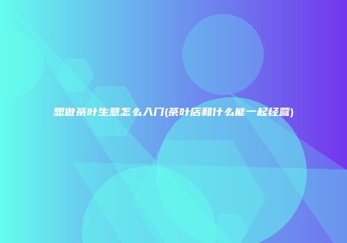 想做茶叶生意怎么入门(茶叶店和什么能一起经营)